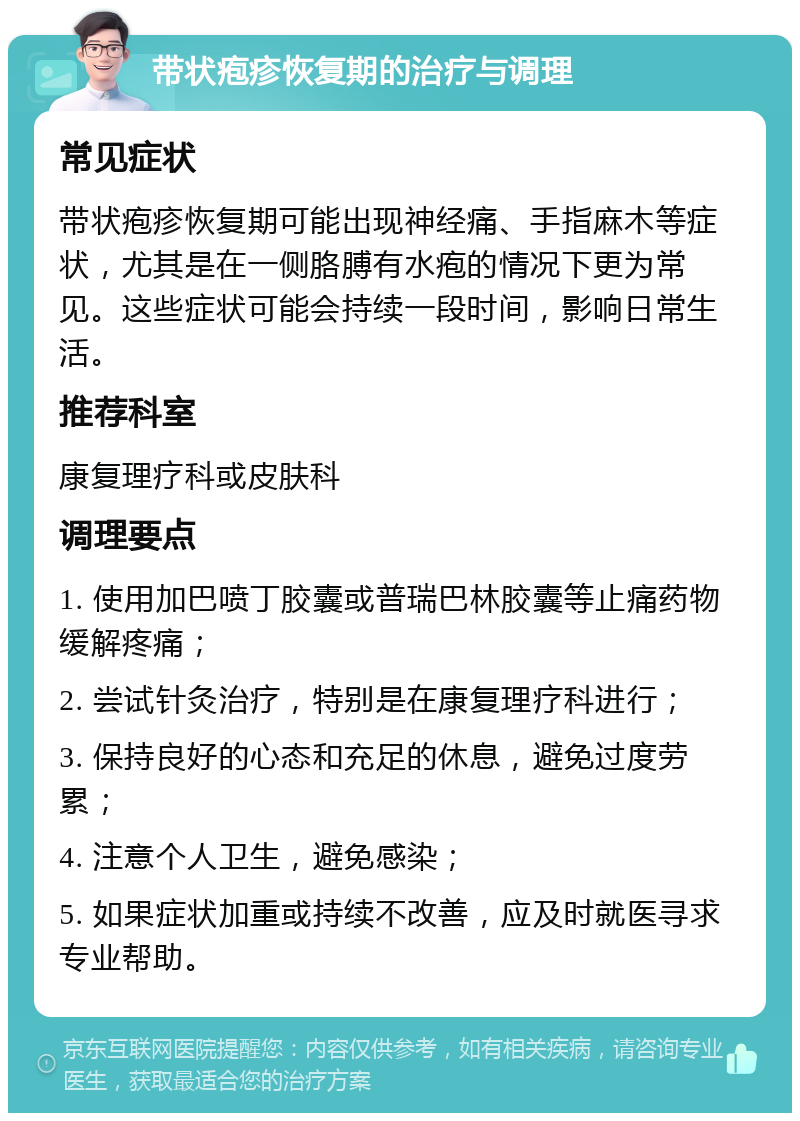 带状疱疹恢复期的治疗与调理 常见症状 带状疱疹恢复期可能出现神经痛、手指麻木等症状，尤其是在一侧胳膊有水疱的情况下更为常见。这些症状可能会持续一段时间，影响日常生活。 推荐科室 康复理疗科或皮肤科 调理要点 1. 使用加巴喷丁胶囊或普瑞巴林胶囊等止痛药物缓解疼痛； 2. 尝试针灸治疗，特别是在康复理疗科进行； 3. 保持良好的心态和充足的休息，避免过度劳累； 4. 注意个人卫生，避免感染； 5. 如果症状加重或持续不改善，应及时就医寻求专业帮助。