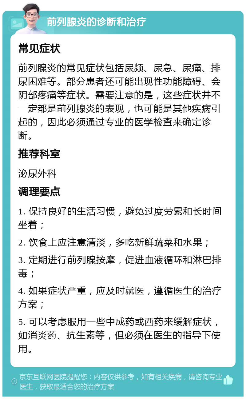 前列腺炎的诊断和治疗 常见症状 前列腺炎的常见症状包括尿频、尿急、尿痛、排尿困难等。部分患者还可能出现性功能障碍、会阴部疼痛等症状。需要注意的是，这些症状并不一定都是前列腺炎的表现，也可能是其他疾病引起的，因此必须通过专业的医学检查来确定诊断。 推荐科室 泌尿外科 调理要点 1. 保持良好的生活习惯，避免过度劳累和长时间坐着； 2. 饮食上应注意清淡，多吃新鲜蔬菜和水果； 3. 定期进行前列腺按摩，促进血液循环和淋巴排毒； 4. 如果症状严重，应及时就医，遵循医生的治疗方案； 5. 可以考虑服用一些中成药或西药来缓解症状，如消炎药、抗生素等，但必须在医生的指导下使用。