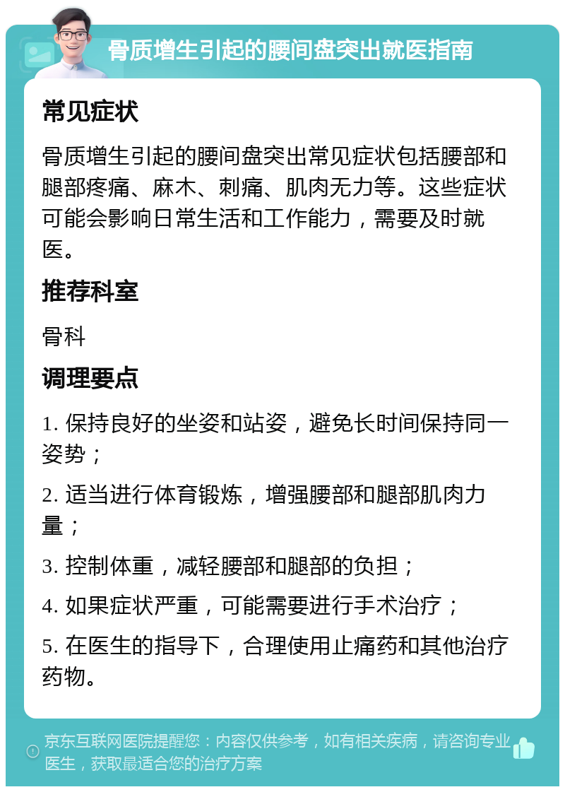 骨质增生引起的腰间盘突出就医指南 常见症状 骨质增生引起的腰间盘突出常见症状包括腰部和腿部疼痛、麻木、刺痛、肌肉无力等。这些症状可能会影响日常生活和工作能力，需要及时就医。 推荐科室 骨科 调理要点 1. 保持良好的坐姿和站姿，避免长时间保持同一姿势； 2. 适当进行体育锻炼，增强腰部和腿部肌肉力量； 3. 控制体重，减轻腰部和腿部的负担； 4. 如果症状严重，可能需要进行手术治疗； 5. 在医生的指导下，合理使用止痛药和其他治疗药物。