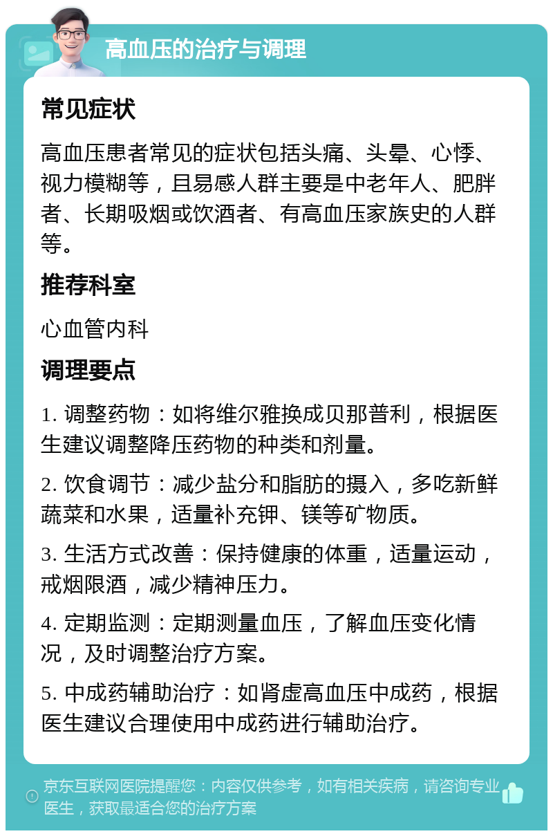 高血压的治疗与调理 常见症状 高血压患者常见的症状包括头痛、头晕、心悸、视力模糊等，且易感人群主要是中老年人、肥胖者、长期吸烟或饮酒者、有高血压家族史的人群等。 推荐科室 心血管内科 调理要点 1. 调整药物：如将维尔雅换成贝那普利，根据医生建议调整降压药物的种类和剂量。 2. 饮食调节：减少盐分和脂肪的摄入，多吃新鲜蔬菜和水果，适量补充钾、镁等矿物质。 3. 生活方式改善：保持健康的体重，适量运动，戒烟限酒，减少精神压力。 4. 定期监测：定期测量血压，了解血压变化情况，及时调整治疗方案。 5. 中成药辅助治疗：如肾虚高血压中成药，根据医生建议合理使用中成药进行辅助治疗。