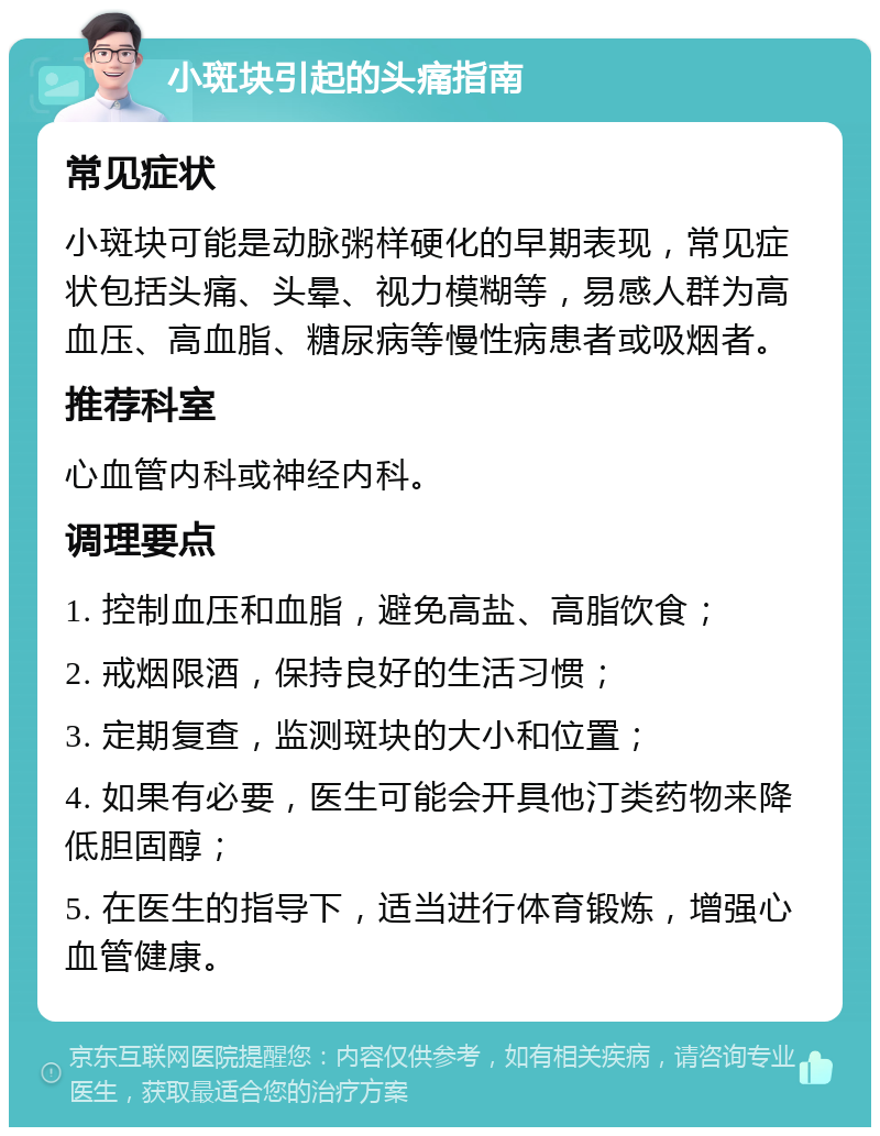 小斑块引起的头痛指南 常见症状 小斑块可能是动脉粥样硬化的早期表现，常见症状包括头痛、头晕、视力模糊等，易感人群为高血压、高血脂、糖尿病等慢性病患者或吸烟者。 推荐科室 心血管内科或神经内科。 调理要点 1. 控制血压和血脂，避免高盐、高脂饮食； 2. 戒烟限酒，保持良好的生活习惯； 3. 定期复查，监测斑块的大小和位置； 4. 如果有必要，医生可能会开具他汀类药物来降低胆固醇； 5. 在医生的指导下，适当进行体育锻炼，增强心血管健康。