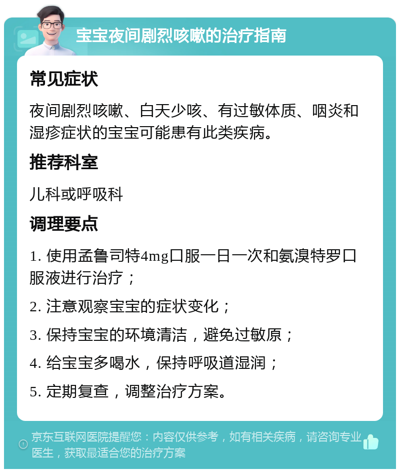 宝宝夜间剧烈咳嗽的治疗指南 常见症状 夜间剧烈咳嗽、白天少咳、有过敏体质、咽炎和湿疹症状的宝宝可能患有此类疾病。 推荐科室 儿科或呼吸科 调理要点 1. 使用孟鲁司特4mg口服一日一次和氨溴特罗口服液进行治疗； 2. 注意观察宝宝的症状变化； 3. 保持宝宝的环境清洁，避免过敏原； 4. 给宝宝多喝水，保持呼吸道湿润； 5. 定期复查，调整治疗方案。