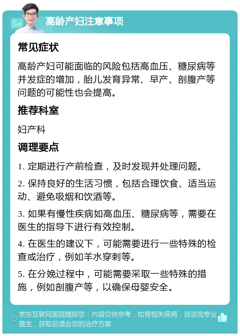 高龄产妇注意事项 常见症状 高龄产妇可能面临的风险包括高血压、糖尿病等并发症的增加，胎儿发育异常、早产、剖腹产等问题的可能性也会提高。 推荐科室 妇产科 调理要点 1. 定期进行产前检查，及时发现并处理问题。 2. 保持良好的生活习惯，包括合理饮食、适当运动、避免吸烟和饮酒等。 3. 如果有慢性疾病如高血压、糖尿病等，需要在医生的指导下进行有效控制。 4. 在医生的建议下，可能需要进行一些特殊的检查或治疗，例如羊水穿刺等。 5. 在分娩过程中，可能需要采取一些特殊的措施，例如剖腹产等，以确保母婴安全。