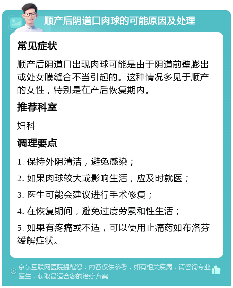 顺产后阴道口肉球的可能原因及处理 常见症状 顺产后阴道口出现肉球可能是由于阴道前壁膨出或处女膜缝合不当引起的。这种情况多见于顺产的女性，特别是在产后恢复期内。 推荐科室 妇科 调理要点 1. 保持外阴清洁，避免感染； 2. 如果肉球较大或影响生活，应及时就医； 3. 医生可能会建议进行手术修复； 4. 在恢复期间，避免过度劳累和性生活； 5. 如果有疼痛或不适，可以使用止痛药如布洛芬缓解症状。