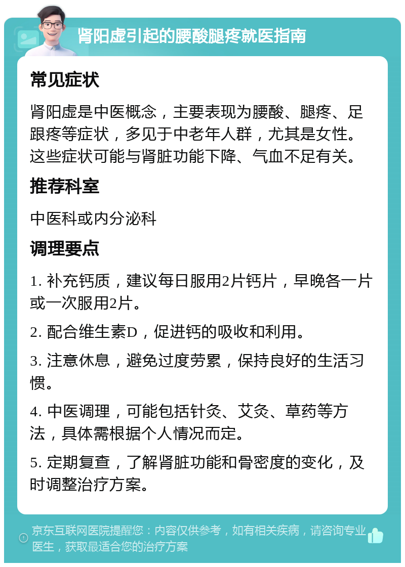 肾阳虚引起的腰酸腿疼就医指南 常见症状 肾阳虚是中医概念，主要表现为腰酸、腿疼、足跟疼等症状，多见于中老年人群，尤其是女性。这些症状可能与肾脏功能下降、气血不足有关。 推荐科室 中医科或内分泌科 调理要点 1. 补充钙质，建议每日服用2片钙片，早晚各一片或一次服用2片。 2. 配合维生素D，促进钙的吸收和利用。 3. 注意休息，避免过度劳累，保持良好的生活习惯。 4. 中医调理，可能包括针灸、艾灸、草药等方法，具体需根据个人情况而定。 5. 定期复查，了解肾脏功能和骨密度的变化，及时调整治疗方案。