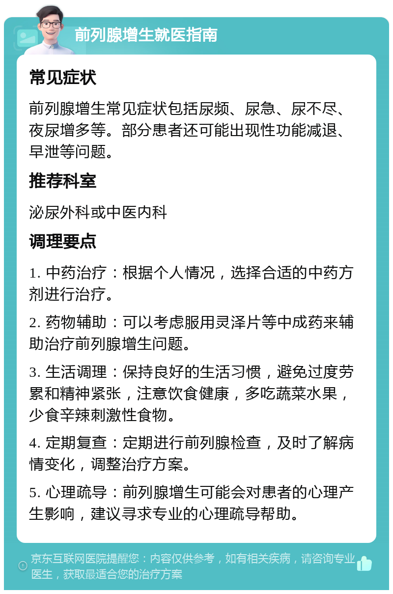 前列腺增生就医指南 常见症状 前列腺增生常见症状包括尿频、尿急、尿不尽、夜尿增多等。部分患者还可能出现性功能减退、早泄等问题。 推荐科室 泌尿外科或中医内科 调理要点 1. 中药治疗：根据个人情况，选择合适的中药方剂进行治疗。 2. 药物辅助：可以考虑服用灵泽片等中成药来辅助治疗前列腺增生问题。 3. 生活调理：保持良好的生活习惯，避免过度劳累和精神紧张，注意饮食健康，多吃蔬菜水果，少食辛辣刺激性食物。 4. 定期复查：定期进行前列腺检查，及时了解病情变化，调整治疗方案。 5. 心理疏导：前列腺增生可能会对患者的心理产生影响，建议寻求专业的心理疏导帮助。