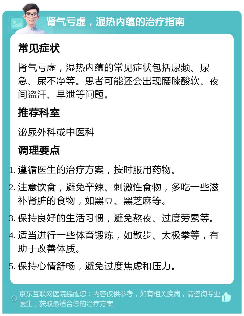 肾气亏虚，湿热内蕴的治疗指南 常见症状 肾气亏虚，湿热内蕴的常见症状包括尿频、尿急、尿不净等。患者可能还会出现腰膝酸软、夜间盗汗、早泄等问题。 推荐科室 泌尿外科或中医科 调理要点 遵循医生的治疗方案，按时服用药物。 注意饮食，避免辛辣、刺激性食物，多吃一些滋补肾脏的食物，如黑豆、黑芝麻等。 保持良好的生活习惯，避免熬夜、过度劳累等。 适当进行一些体育锻炼，如散步、太极拳等，有助于改善体质。 保持心情舒畅，避免过度焦虑和压力。