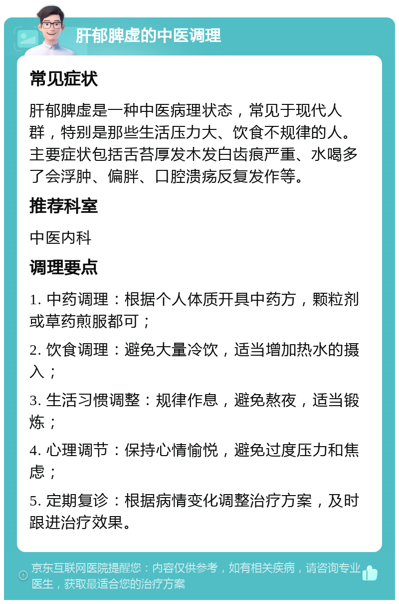 肝郁脾虚的中医调理 常见症状 肝郁脾虚是一种中医病理状态，常见于现代人群，特别是那些生活压力大、饮食不规律的人。主要症状包括舌苔厚发木发白齿痕严重、水喝多了会浮肿、偏胖、口腔溃疡反复发作等。 推荐科室 中医内科 调理要点 1. 中药调理：根据个人体质开具中药方，颗粒剂或草药煎服都可； 2. 饮食调理：避免大量冷饮，适当增加热水的摄入； 3. 生活习惯调整：规律作息，避免熬夜，适当锻炼； 4. 心理调节：保持心情愉悦，避免过度压力和焦虑； 5. 定期复诊：根据病情变化调整治疗方案，及时跟进治疗效果。