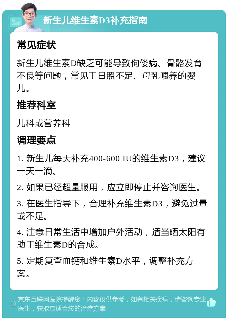 新生儿维生素D3补充指南 常见症状 新生儿维生素D缺乏可能导致佝偻病、骨骼发育不良等问题，常见于日照不足、母乳喂养的婴儿。 推荐科室 儿科或营养科 调理要点 1. 新生儿每天补充400-600 IU的维生素D3，建议一天一滴。 2. 如果已经超量服用，应立即停止并咨询医生。 3. 在医生指导下，合理补充维生素D3，避免过量或不足。 4. 注意日常生活中增加户外活动，适当晒太阳有助于维生素D的合成。 5. 定期复查血钙和维生素D水平，调整补充方案。