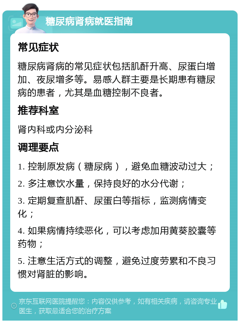 糖尿病肾病就医指南 常见症状 糖尿病肾病的常见症状包括肌酐升高、尿蛋白增加、夜尿增多等。易感人群主要是长期患有糖尿病的患者，尤其是血糖控制不良者。 推荐科室 肾内科或内分泌科 调理要点 1. 控制原发病（糖尿病），避免血糖波动过大； 2. 多注意饮水量，保持良好的水分代谢； 3. 定期复查肌酐、尿蛋白等指标，监测病情变化； 4. 如果病情持续恶化，可以考虑加用黄葵胶囊等药物； 5. 注意生活方式的调整，避免过度劳累和不良习惯对肾脏的影响。