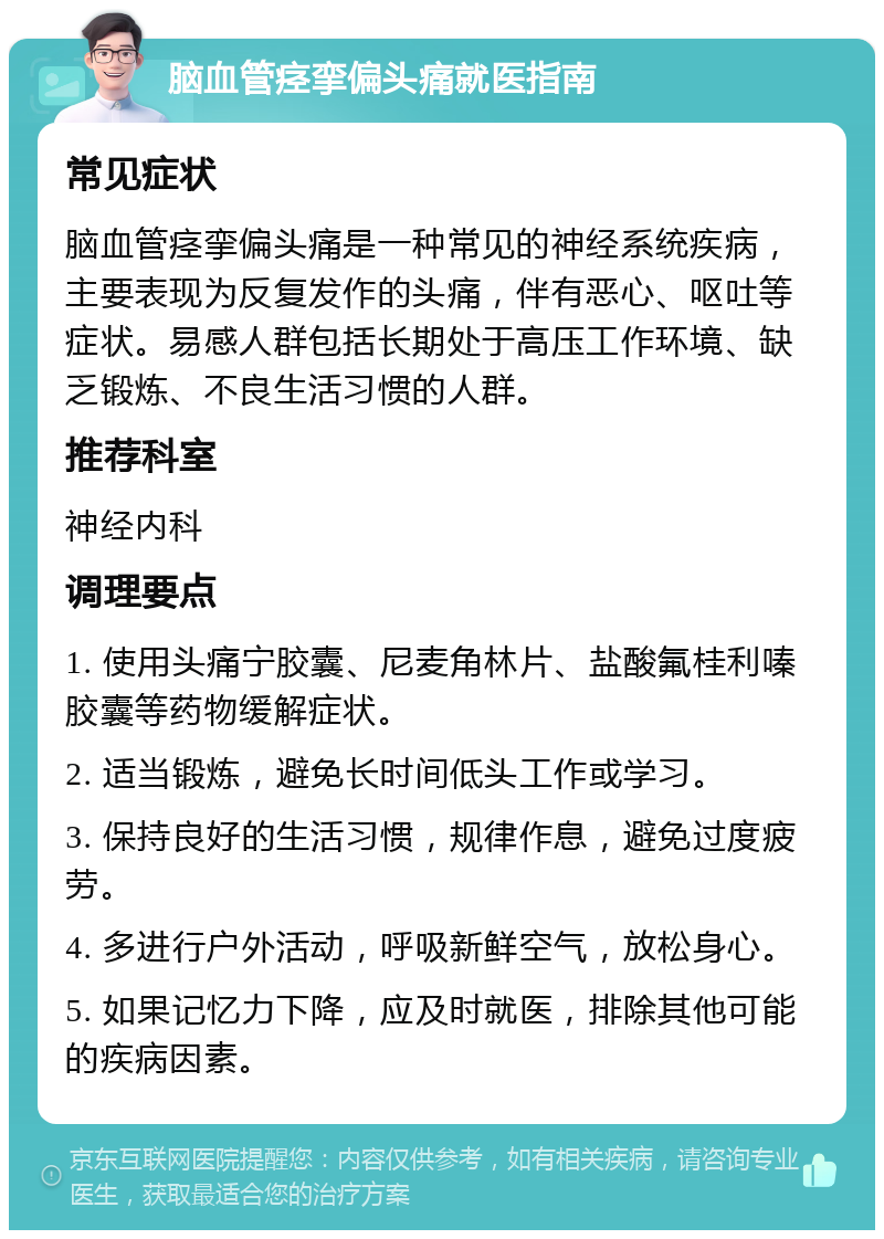 脑血管痉挛偏头痛就医指南 常见症状 脑血管痉挛偏头痛是一种常见的神经系统疾病，主要表现为反复发作的头痛，伴有恶心、呕吐等症状。易感人群包括长期处于高压工作环境、缺乏锻炼、不良生活习惯的人群。 推荐科室 神经内科 调理要点 1. 使用头痛宁胶囊、尼麦角林片、盐酸氟桂利嗪胶囊等药物缓解症状。 2. 适当锻炼，避免长时间低头工作或学习。 3. 保持良好的生活习惯，规律作息，避免过度疲劳。 4. 多进行户外活动，呼吸新鲜空气，放松身心。 5. 如果记忆力下降，应及时就医，排除其他可能的疾病因素。