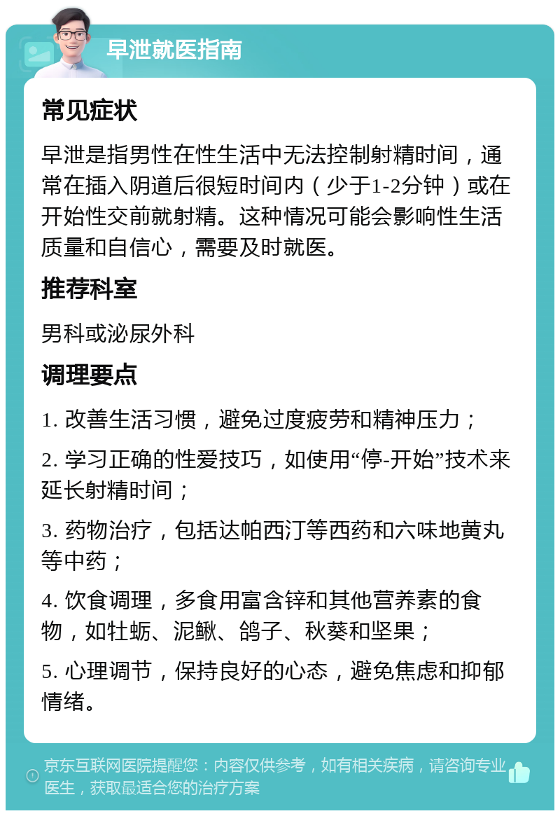 早泄就医指南 常见症状 早泄是指男性在性生活中无法控制射精时间，通常在插入阴道后很短时间内（少于1-2分钟）或在开始性交前就射精。这种情况可能会影响性生活质量和自信心，需要及时就医。 推荐科室 男科或泌尿外科 调理要点 1. 改善生活习惯，避免过度疲劳和精神压力； 2. 学习正确的性爱技巧，如使用“停-开始”技术来延长射精时间； 3. 药物治疗，包括达帕西汀等西药和六味地黄丸等中药； 4. 饮食调理，多食用富含锌和其他营养素的食物，如牡蛎、泥鳅、鸽子、秋葵和坚果； 5. 心理调节，保持良好的心态，避免焦虑和抑郁情绪。