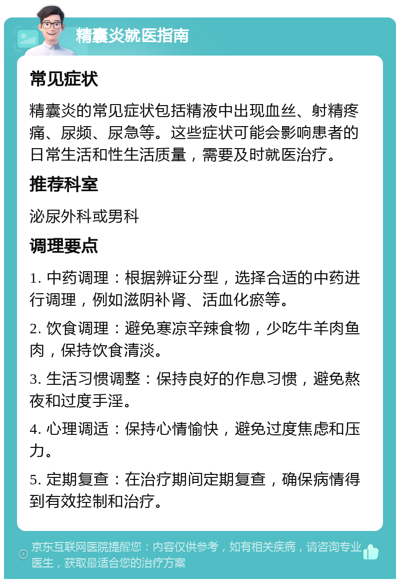 精囊炎就医指南 常见症状 精囊炎的常见症状包括精液中出现血丝、射精疼痛、尿频、尿急等。这些症状可能会影响患者的日常生活和性生活质量，需要及时就医治疗。 推荐科室 泌尿外科或男科 调理要点 1. 中药调理：根据辨证分型，选择合适的中药进行调理，例如滋阴补肾、活血化瘀等。 2. 饮食调理：避免寒凉辛辣食物，少吃牛羊肉鱼肉，保持饮食清淡。 3. 生活习惯调整：保持良好的作息习惯，避免熬夜和过度手淫。 4. 心理调适：保持心情愉快，避免过度焦虑和压力。 5. 定期复查：在治疗期间定期复查，确保病情得到有效控制和治疗。