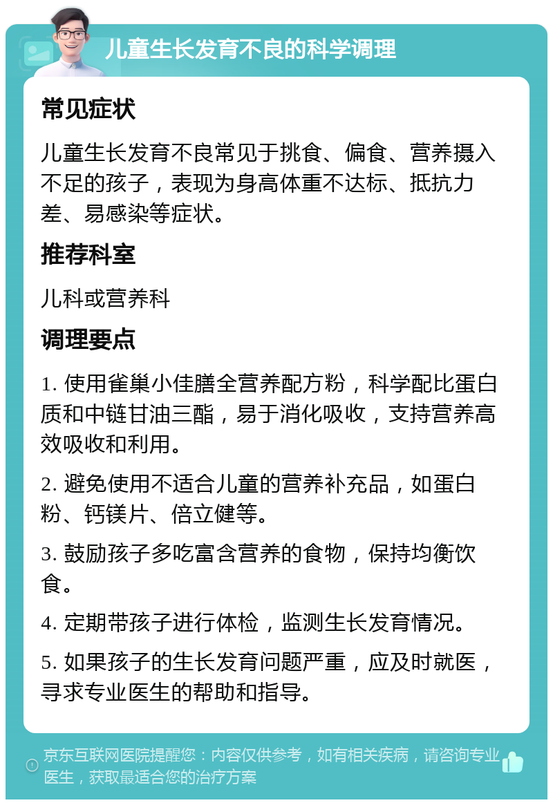 儿童生长发育不良的科学调理 常见症状 儿童生长发育不良常见于挑食、偏食、营养摄入不足的孩子，表现为身高体重不达标、抵抗力差、易感染等症状。 推荐科室 儿科或营养科 调理要点 1. 使用雀巢小佳膳全营养配方粉，科学配比蛋白质和中链甘油三酯，易于消化吸收，支持营养高效吸收和利用。 2. 避免使用不适合儿童的营养补充品，如蛋白粉、钙镁片、倍立健等。 3. 鼓励孩子多吃富含营养的食物，保持均衡饮食。 4. 定期带孩子进行体检，监测生长发育情况。 5. 如果孩子的生长发育问题严重，应及时就医，寻求专业医生的帮助和指导。