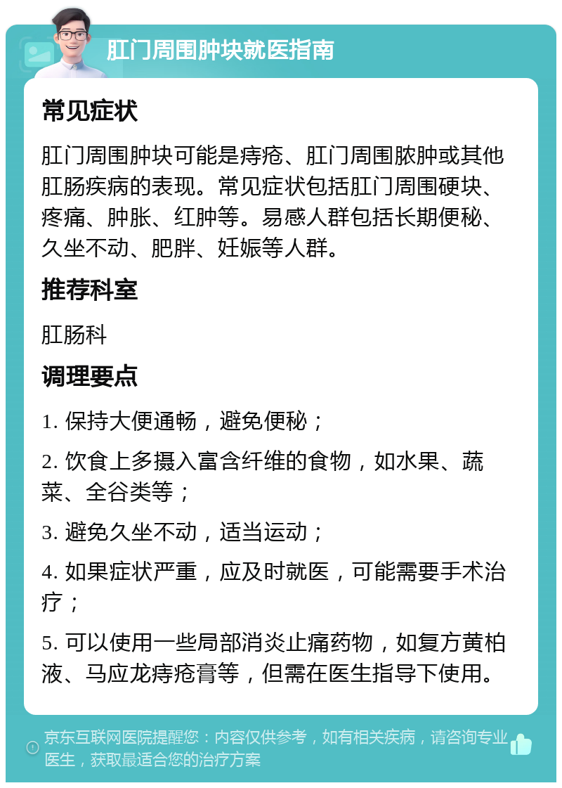 肛门周围肿块就医指南 常见症状 肛门周围肿块可能是痔疮、肛门周围脓肿或其他肛肠疾病的表现。常见症状包括肛门周围硬块、疼痛、肿胀、红肿等。易感人群包括长期便秘、久坐不动、肥胖、妊娠等人群。 推荐科室 肛肠科 调理要点 1. 保持大便通畅，避免便秘； 2. 饮食上多摄入富含纤维的食物，如水果、蔬菜、全谷类等； 3. 避免久坐不动，适当运动； 4. 如果症状严重，应及时就医，可能需要手术治疗； 5. 可以使用一些局部消炎止痛药物，如复方黄柏液、马应龙痔疮膏等，但需在医生指导下使用。