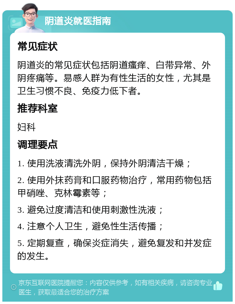 阴道炎就医指南 常见症状 阴道炎的常见症状包括阴道瘙痒、白带异常、外阴疼痛等。易感人群为有性生活的女性，尤其是卫生习惯不良、免疫力低下者。 推荐科室 妇科 调理要点 1. 使用洗液清洗外阴，保持外阴清洁干燥； 2. 使用外抹药膏和口服药物治疗，常用药物包括甲硝唑、克林霉素等； 3. 避免过度清洁和使用刺激性洗液； 4. 注意个人卫生，避免性生活传播； 5. 定期复查，确保炎症消失，避免复发和并发症的发生。