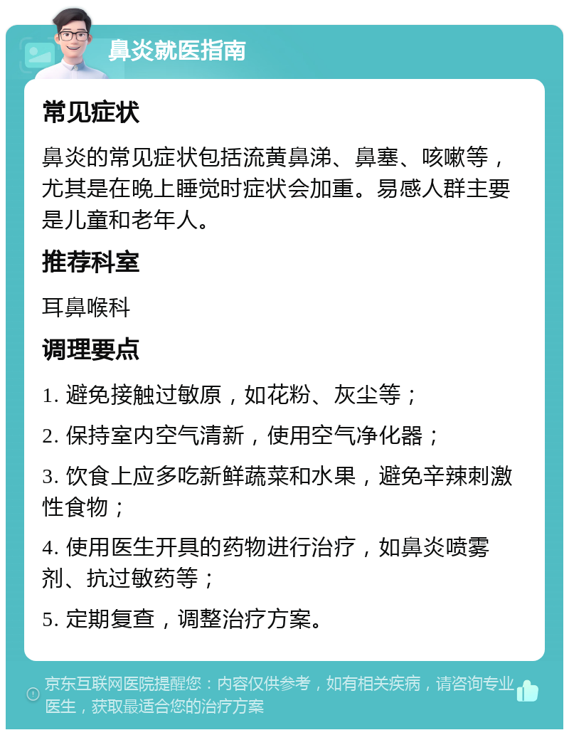 鼻炎就医指南 常见症状 鼻炎的常见症状包括流黄鼻涕、鼻塞、咳嗽等，尤其是在晚上睡觉时症状会加重。易感人群主要是儿童和老年人。 推荐科室 耳鼻喉科 调理要点 1. 避免接触过敏原，如花粉、灰尘等； 2. 保持室内空气清新，使用空气净化器； 3. 饮食上应多吃新鲜蔬菜和水果，避免辛辣刺激性食物； 4. 使用医生开具的药物进行治疗，如鼻炎喷雾剂、抗过敏药等； 5. 定期复查，调整治疗方案。