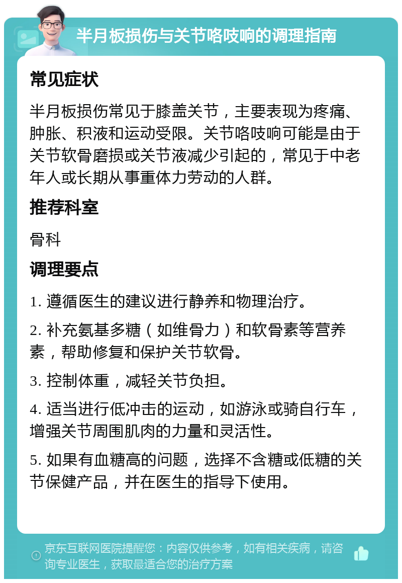 半月板损伤与关节咯吱响的调理指南 常见症状 半月板损伤常见于膝盖关节，主要表现为疼痛、肿胀、积液和运动受限。关节咯吱响可能是由于关节软骨磨损或关节液减少引起的，常见于中老年人或长期从事重体力劳动的人群。 推荐科室 骨科 调理要点 1. 遵循医生的建议进行静养和物理治疗。 2. 补充氨基多糖（如维骨力）和软骨素等营养素，帮助修复和保护关节软骨。 3. 控制体重，减轻关节负担。 4. 适当进行低冲击的运动，如游泳或骑自行车，增强关节周围肌肉的力量和灵活性。 5. 如果有血糖高的问题，选择不含糖或低糖的关节保健产品，并在医生的指导下使用。