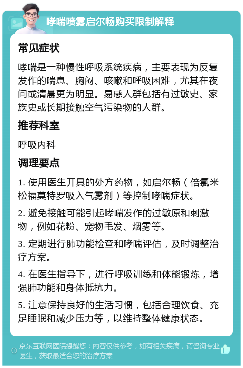 哮喘喷雾启尔畅购买限制解释 常见症状 哮喘是一种慢性呼吸系统疾病，主要表现为反复发作的喘息、胸闷、咳嗽和呼吸困难，尤其在夜间或清晨更为明显。易感人群包括有过敏史、家族史或长期接触空气污染物的人群。 推荐科室 呼吸内科 调理要点 1. 使用医生开具的处方药物，如启尔畅（倍氯米松福莫特罗吸入气雾剂）等控制哮喘症状。 2. 避免接触可能引起哮喘发作的过敏原和刺激物，例如花粉、宠物毛发、烟雾等。 3. 定期进行肺功能检查和哮喘评估，及时调整治疗方案。 4. 在医生指导下，进行呼吸训练和体能锻炼，增强肺功能和身体抵抗力。 5. 注意保持良好的生活习惯，包括合理饮食、充足睡眠和减少压力等，以维持整体健康状态。