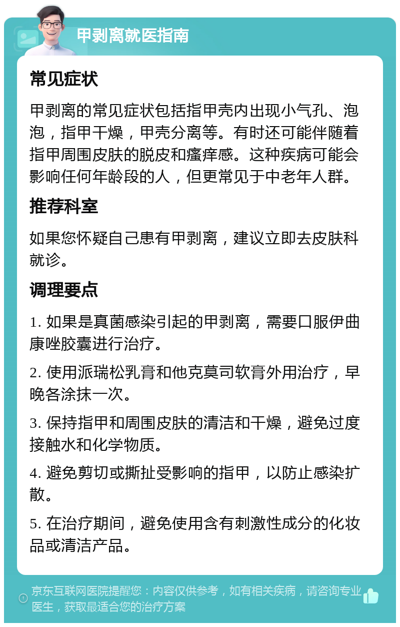 甲剥离就医指南 常见症状 甲剥离的常见症状包括指甲壳内出现小气孔、泡泡，指甲干燥，甲壳分离等。有时还可能伴随着指甲周围皮肤的脱皮和瘙痒感。这种疾病可能会影响任何年龄段的人，但更常见于中老年人群。 推荐科室 如果您怀疑自己患有甲剥离，建议立即去皮肤科就诊。 调理要点 1. 如果是真菌感染引起的甲剥离，需要口服伊曲康唑胶囊进行治疗。 2. 使用派瑞松乳膏和他克莫司软膏外用治疗，早晚各涂抹一次。 3. 保持指甲和周围皮肤的清洁和干燥，避免过度接触水和化学物质。 4. 避免剪切或撕扯受影响的指甲，以防止感染扩散。 5. 在治疗期间，避免使用含有刺激性成分的化妆品或清洁产品。