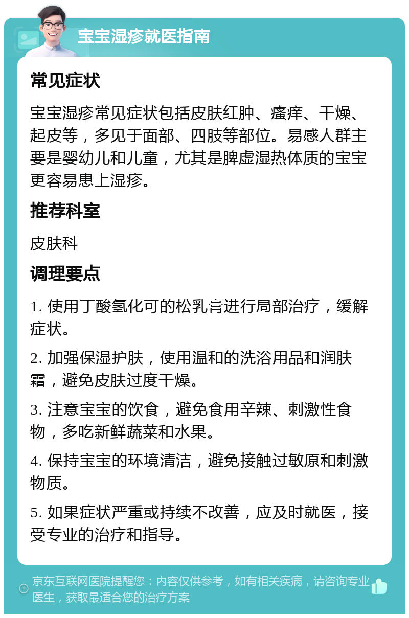 宝宝湿疹就医指南 常见症状 宝宝湿疹常见症状包括皮肤红肿、瘙痒、干燥、起皮等，多见于面部、四肢等部位。易感人群主要是婴幼儿和儿童，尤其是脾虚湿热体质的宝宝更容易患上湿疹。 推荐科室 皮肤科 调理要点 1. 使用丁酸氢化可的松乳膏进行局部治疗，缓解症状。 2. 加强保湿护肤，使用温和的洗浴用品和润肤霜，避免皮肤过度干燥。 3. 注意宝宝的饮食，避免食用辛辣、刺激性食物，多吃新鲜蔬菜和水果。 4. 保持宝宝的环境清洁，避免接触过敏原和刺激物质。 5. 如果症状严重或持续不改善，应及时就医，接受专业的治疗和指导。