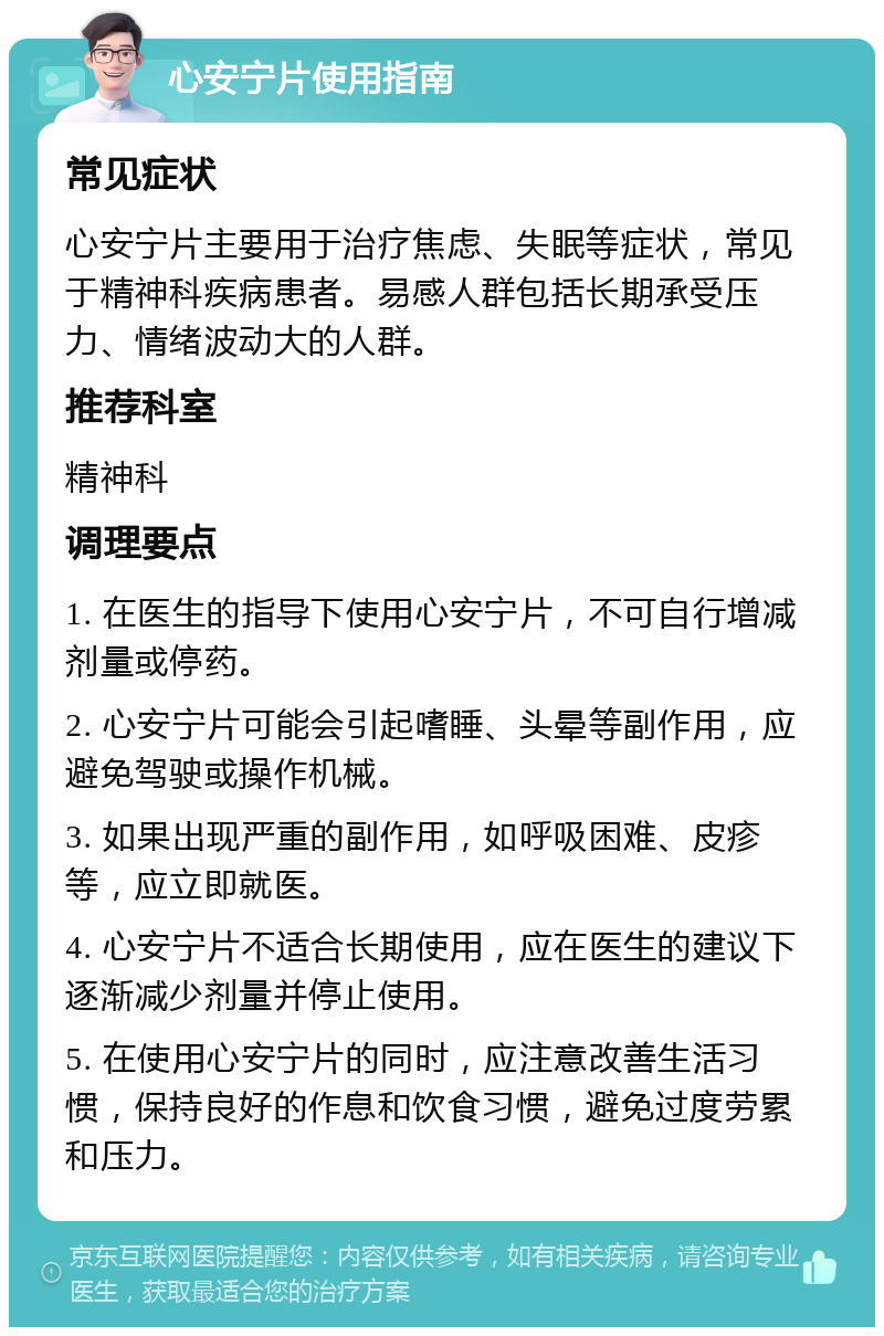 心安宁片使用指南 常见症状 心安宁片主要用于治疗焦虑、失眠等症状，常见于精神科疾病患者。易感人群包括长期承受压力、情绪波动大的人群。 推荐科室 精神科 调理要点 1. 在医生的指导下使用心安宁片，不可自行增减剂量或停药。 2. 心安宁片可能会引起嗜睡、头晕等副作用，应避免驾驶或操作机械。 3. 如果出现严重的副作用，如呼吸困难、皮疹等，应立即就医。 4. 心安宁片不适合长期使用，应在医生的建议下逐渐减少剂量并停止使用。 5. 在使用心安宁片的同时，应注意改善生活习惯，保持良好的作息和饮食习惯，避免过度劳累和压力。