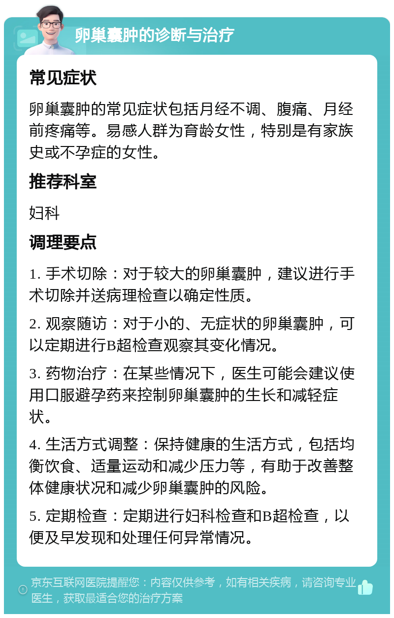 卵巢囊肿的诊断与治疗 常见症状 卵巢囊肿的常见症状包括月经不调、腹痛、月经前疼痛等。易感人群为育龄女性，特别是有家族史或不孕症的女性。 推荐科室 妇科 调理要点 1. 手术切除：对于较大的卵巢囊肿，建议进行手术切除并送病理检查以确定性质。 2. 观察随访：对于小的、无症状的卵巢囊肿，可以定期进行B超检查观察其变化情况。 3. 药物治疗：在某些情况下，医生可能会建议使用口服避孕药来控制卵巢囊肿的生长和减轻症状。 4. 生活方式调整：保持健康的生活方式，包括均衡饮食、适量运动和减少压力等，有助于改善整体健康状况和减少卵巢囊肿的风险。 5. 定期检查：定期进行妇科检查和B超检查，以便及早发现和处理任何异常情况。