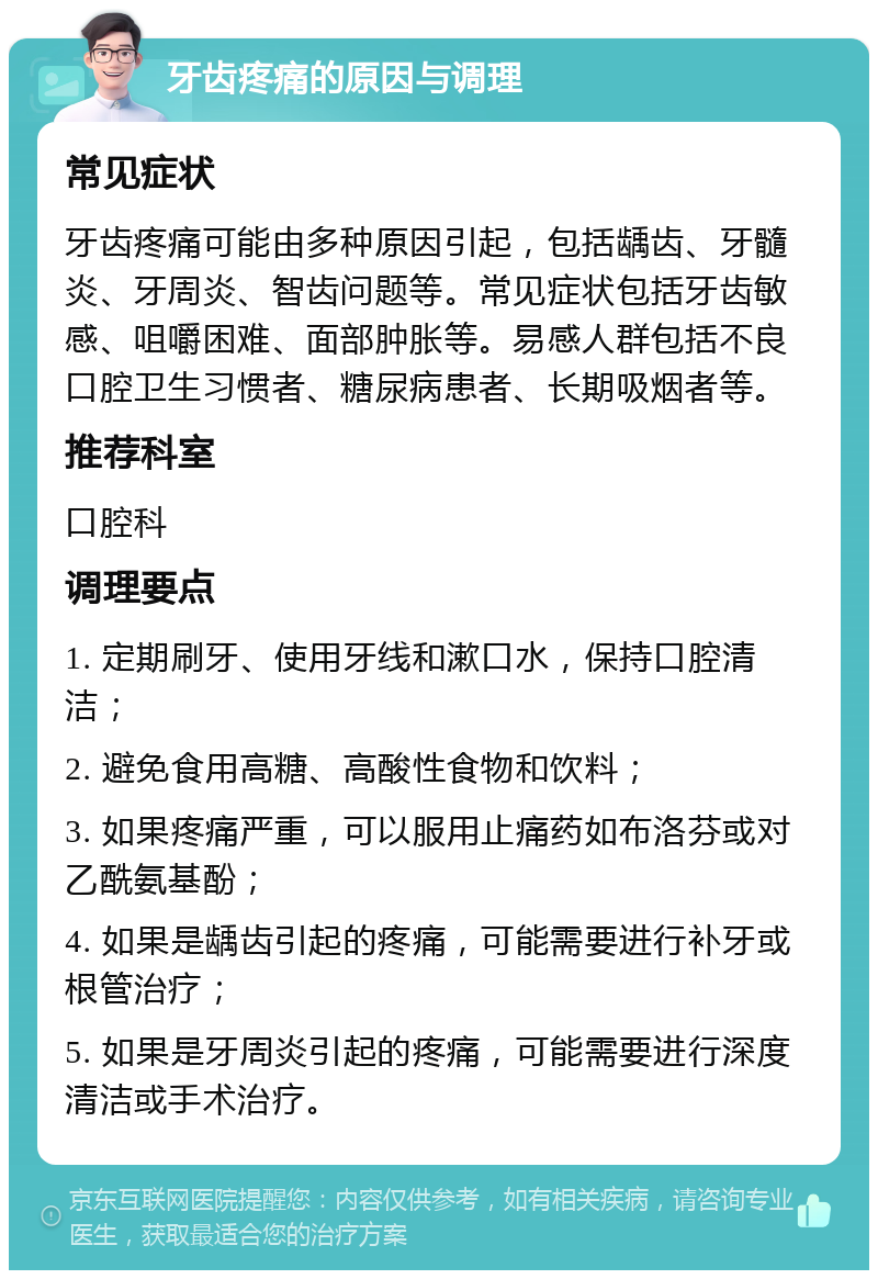 牙齿疼痛的原因与调理 常见症状 牙齿疼痛可能由多种原因引起，包括龋齿、牙髓炎、牙周炎、智齿问题等。常见症状包括牙齿敏感、咀嚼困难、面部肿胀等。易感人群包括不良口腔卫生习惯者、糖尿病患者、长期吸烟者等。 推荐科室 口腔科 调理要点 1. 定期刷牙、使用牙线和漱口水，保持口腔清洁； 2. 避免食用高糖、高酸性食物和饮料； 3. 如果疼痛严重，可以服用止痛药如布洛芬或对乙酰氨基酚； 4. 如果是龋齿引起的疼痛，可能需要进行补牙或根管治疗； 5. 如果是牙周炎引起的疼痛，可能需要进行深度清洁或手术治疗。