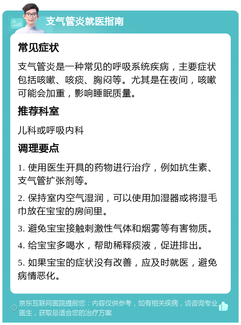 支气管炎就医指南 常见症状 支气管炎是一种常见的呼吸系统疾病，主要症状包括咳嗽、咳痰、胸闷等。尤其是在夜间，咳嗽可能会加重，影响睡眠质量。 推荐科室 儿科或呼吸内科 调理要点 1. 使用医生开具的药物进行治疗，例如抗生素、支气管扩张剂等。 2. 保持室内空气湿润，可以使用加湿器或将湿毛巾放在宝宝的房间里。 3. 避免宝宝接触刺激性气体和烟雾等有害物质。 4. 给宝宝多喝水，帮助稀释痰液，促进排出。 5. 如果宝宝的症状没有改善，应及时就医，避免病情恶化。