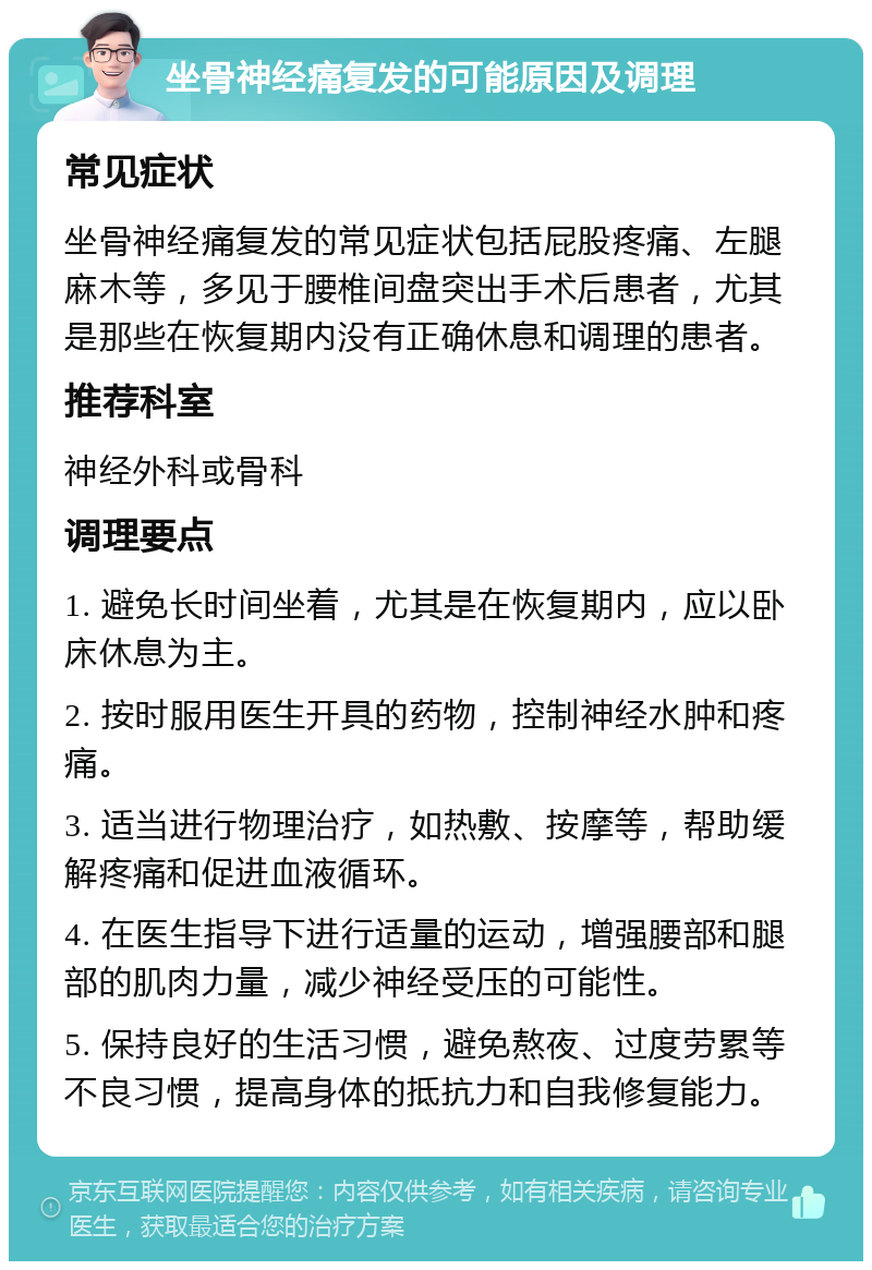 坐骨神经痛复发的可能原因及调理 常见症状 坐骨神经痛复发的常见症状包括屁股疼痛、左腿麻木等，多见于腰椎间盘突出手术后患者，尤其是那些在恢复期内没有正确休息和调理的患者。 推荐科室 神经外科或骨科 调理要点 1. 避免长时间坐着，尤其是在恢复期内，应以卧床休息为主。 2. 按时服用医生开具的药物，控制神经水肿和疼痛。 3. 适当进行物理治疗，如热敷、按摩等，帮助缓解疼痛和促进血液循环。 4. 在医生指导下进行适量的运动，增强腰部和腿部的肌肉力量，减少神经受压的可能性。 5. 保持良好的生活习惯，避免熬夜、过度劳累等不良习惯，提高身体的抵抗力和自我修复能力。