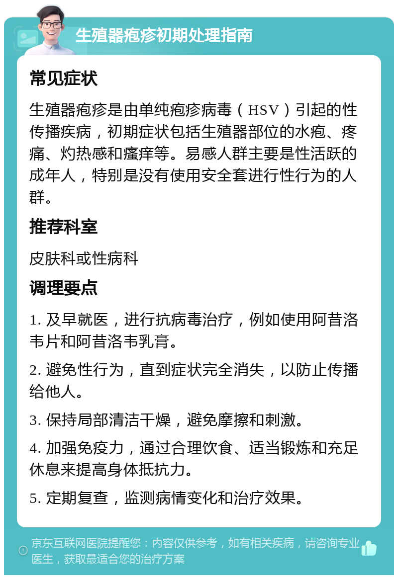 生殖器疱疹初期处理指南 常见症状 生殖器疱疹是由单纯疱疹病毒（HSV）引起的性传播疾病，初期症状包括生殖器部位的水疱、疼痛、灼热感和瘙痒等。易感人群主要是性活跃的成年人，特别是没有使用安全套进行性行为的人群。 推荐科室 皮肤科或性病科 调理要点 1. 及早就医，进行抗病毒治疗，例如使用阿昔洛韦片和阿昔洛韦乳膏。 2. 避免性行为，直到症状完全消失，以防止传播给他人。 3. 保持局部清洁干燥，避免摩擦和刺激。 4. 加强免疫力，通过合理饮食、适当锻炼和充足休息来提高身体抵抗力。 5. 定期复查，监测病情变化和治疗效果。