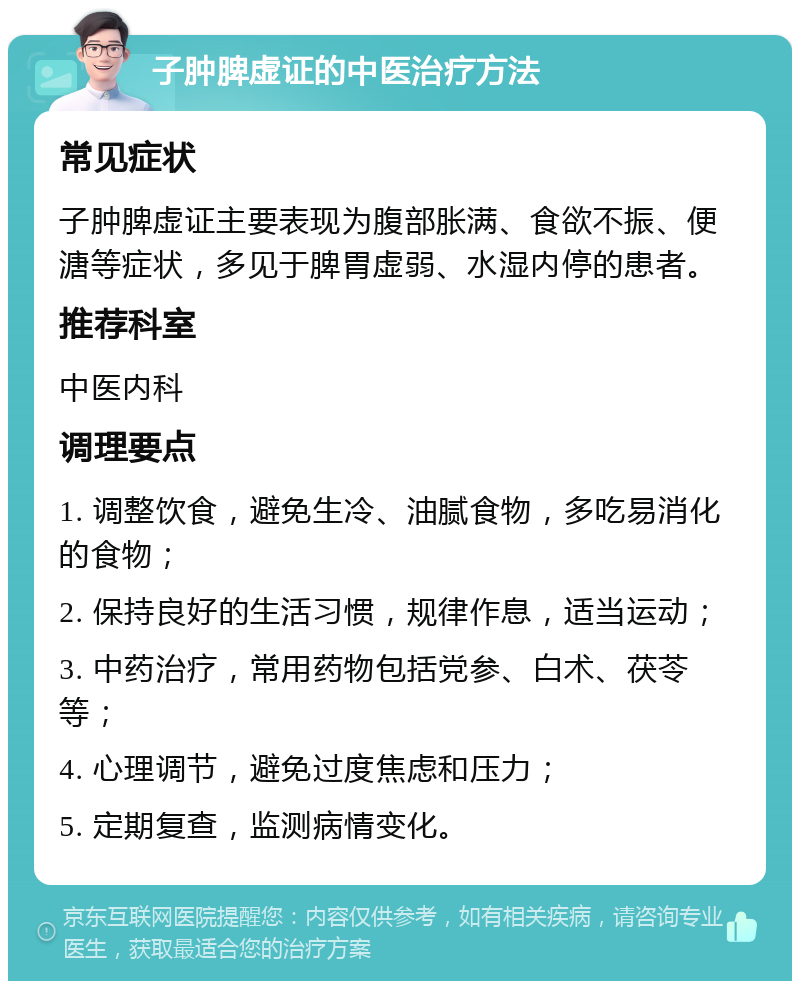 子肿脾虚证的中医治疗方法 常见症状 子肿脾虚证主要表现为腹部胀满、食欲不振、便溏等症状，多见于脾胃虚弱、水湿内停的患者。 推荐科室 中医内科 调理要点 1. 调整饮食，避免生冷、油腻食物，多吃易消化的食物； 2. 保持良好的生活习惯，规律作息，适当运动； 3. 中药治疗，常用药物包括党参、白术、茯苓等； 4. 心理调节，避免过度焦虑和压力； 5. 定期复查，监测病情变化。