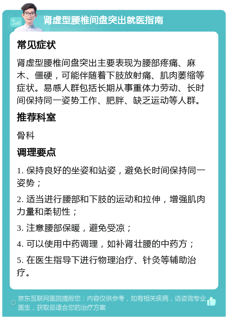 肾虚型腰椎间盘突出就医指南 常见症状 肾虚型腰椎间盘突出主要表现为腰部疼痛、麻木、僵硬，可能伴随着下肢放射痛、肌肉萎缩等症状。易感人群包括长期从事重体力劳动、长时间保持同一姿势工作、肥胖、缺乏运动等人群。 推荐科室 骨科 调理要点 1. 保持良好的坐姿和站姿，避免长时间保持同一姿势； 2. 适当进行腰部和下肢的运动和拉伸，增强肌肉力量和柔韧性； 3. 注意腰部保暖，避免受凉； 4. 可以使用中药调理，如补肾壮腰的中药方； 5. 在医生指导下进行物理治疗、针灸等辅助治疗。