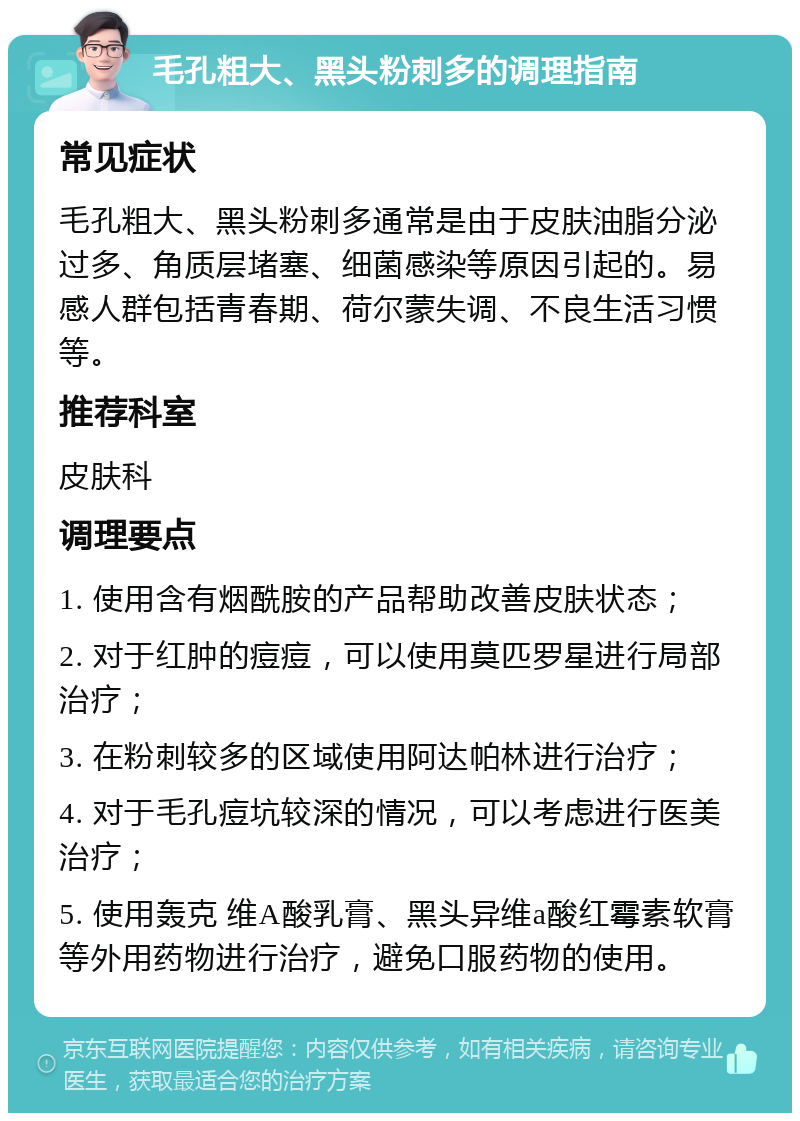 毛孔粗大、黑头粉刺多的调理指南 常见症状 毛孔粗大、黑头粉刺多通常是由于皮肤油脂分泌过多、角质层堵塞、细菌感染等原因引起的。易感人群包括青春期、荷尔蒙失调、不良生活习惯等。 推荐科室 皮肤科 调理要点 1. 使用含有烟酰胺的产品帮助改善皮肤状态； 2. 对于红肿的痘痘，可以使用莫匹罗星进行局部治疗； 3. 在粉刺较多的区域使用阿达帕林进行治疗； 4. 对于毛孔痘坑较深的情况，可以考虑进行医美治疗； 5. 使用轰克 维A酸乳膏、黑头异维a酸红霉素软膏等外用药物进行治疗，避免口服药物的使用。