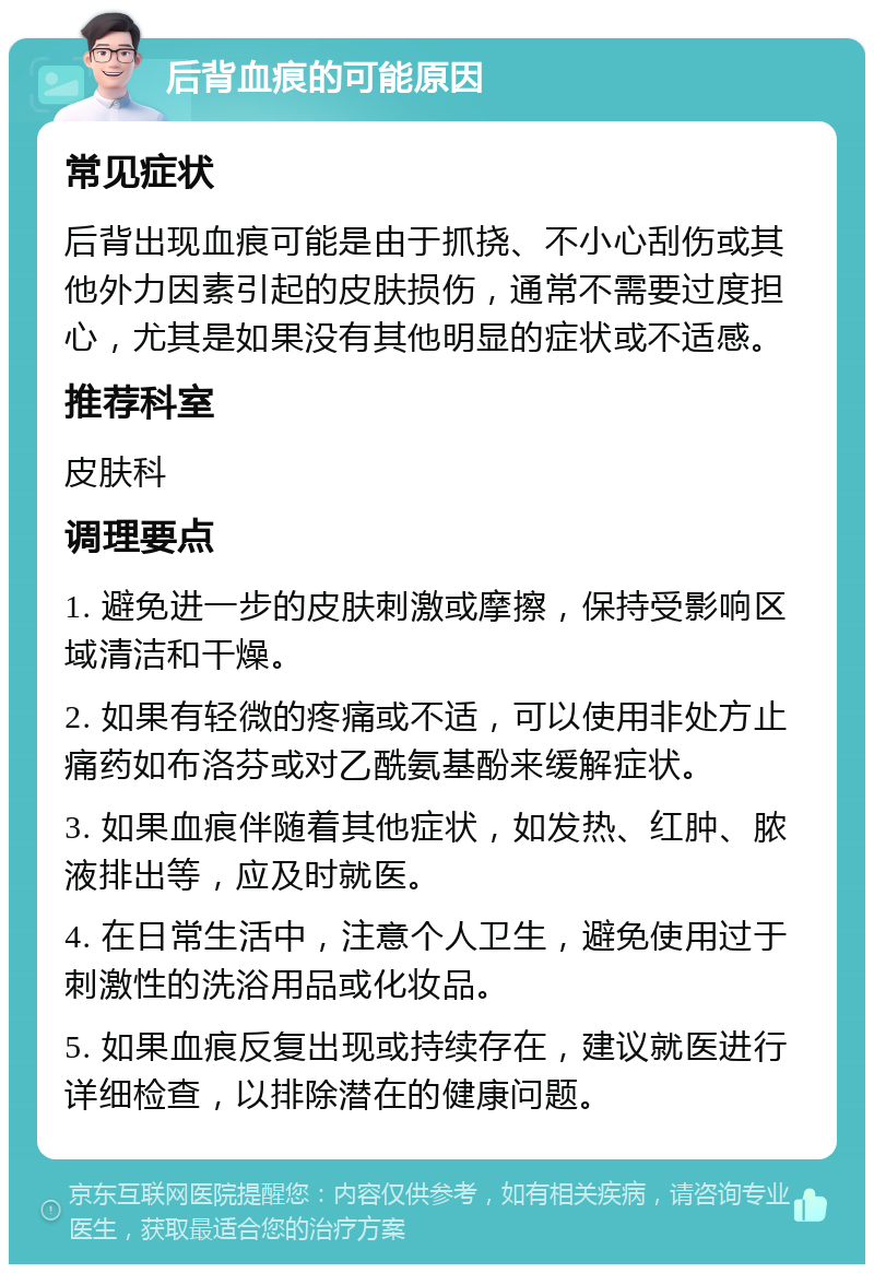 后背血痕的可能原因 常见症状 后背出现血痕可能是由于抓挠、不小心刮伤或其他外力因素引起的皮肤损伤，通常不需要过度担心，尤其是如果没有其他明显的症状或不适感。 推荐科室 皮肤科 调理要点 1. 避免进一步的皮肤刺激或摩擦，保持受影响区域清洁和干燥。 2. 如果有轻微的疼痛或不适，可以使用非处方止痛药如布洛芬或对乙酰氨基酚来缓解症状。 3. 如果血痕伴随着其他症状，如发热、红肿、脓液排出等，应及时就医。 4. 在日常生活中，注意个人卫生，避免使用过于刺激性的洗浴用品或化妆品。 5. 如果血痕反复出现或持续存在，建议就医进行详细检查，以排除潜在的健康问题。