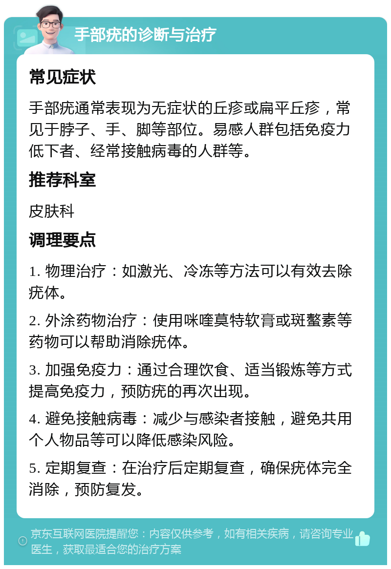 手部疣的诊断与治疗 常见症状 手部疣通常表现为无症状的丘疹或扁平丘疹，常见于脖子、手、脚等部位。易感人群包括免疫力低下者、经常接触病毒的人群等。 推荐科室 皮肤科 调理要点 1. 物理治疗：如激光、冷冻等方法可以有效去除疣体。 2. 外涂药物治疗：使用咪喹莫特软膏或斑螯素等药物可以帮助消除疣体。 3. 加强免疫力：通过合理饮食、适当锻炼等方式提高免疫力，预防疣的再次出现。 4. 避免接触病毒：减少与感染者接触，避免共用个人物品等可以降低感染风险。 5. 定期复查：在治疗后定期复查，确保疣体完全消除，预防复发。