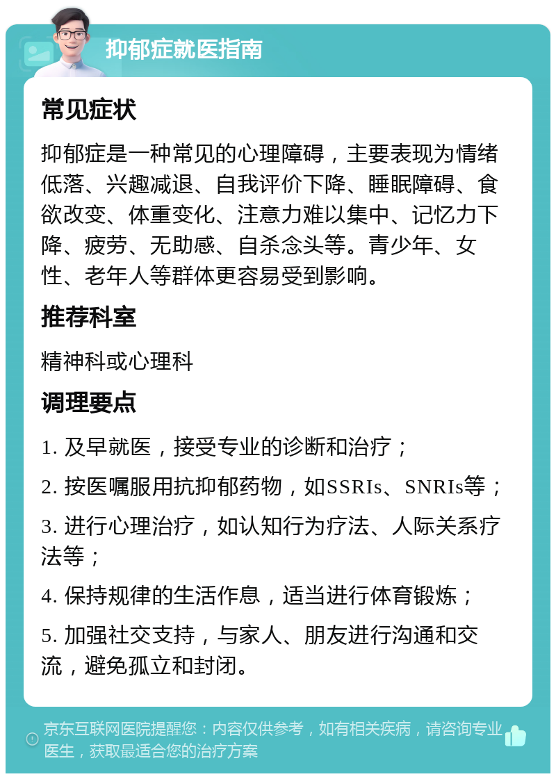 抑郁症就医指南 常见症状 抑郁症是一种常见的心理障碍，主要表现为情绪低落、兴趣减退、自我评价下降、睡眠障碍、食欲改变、体重变化、注意力难以集中、记忆力下降、疲劳、无助感、自杀念头等。青少年、女性、老年人等群体更容易受到影响。 推荐科室 精神科或心理科 调理要点 1. 及早就医，接受专业的诊断和治疗； 2. 按医嘱服用抗抑郁药物，如SSRIs、SNRIs等； 3. 进行心理治疗，如认知行为疗法、人际关系疗法等； 4. 保持规律的生活作息，适当进行体育锻炼； 5. 加强社交支持，与家人、朋友进行沟通和交流，避免孤立和封闭。