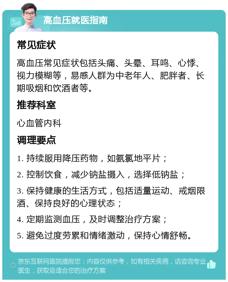 高血压就医指南 常见症状 高血压常见症状包括头痛、头晕、耳鸣、心悸、视力模糊等，易感人群为中老年人、肥胖者、长期吸烟和饮酒者等。 推荐科室 心血管内科 调理要点 1. 持续服用降压药物，如氨氯地平片； 2. 控制饮食，减少钠盐摄入，选择低钠盐； 3. 保持健康的生活方式，包括适量运动、戒烟限酒、保持良好的心理状态； 4. 定期监测血压，及时调整治疗方案； 5. 避免过度劳累和情绪激动，保持心情舒畅。