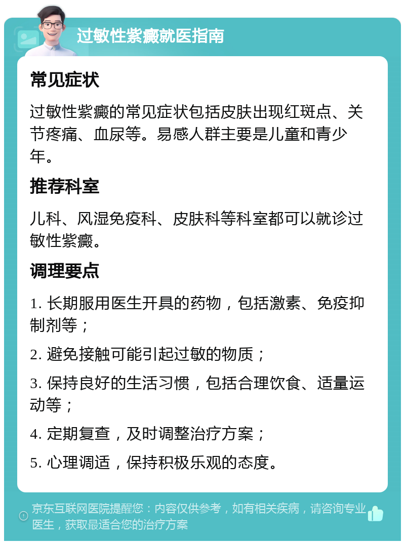 过敏性紫癜就医指南 常见症状 过敏性紫癜的常见症状包括皮肤出现红斑点、关节疼痛、血尿等。易感人群主要是儿童和青少年。 推荐科室 儿科、风湿免疫科、皮肤科等科室都可以就诊过敏性紫癜。 调理要点 1. 长期服用医生开具的药物，包括激素、免疫抑制剂等； 2. 避免接触可能引起过敏的物质； 3. 保持良好的生活习惯，包括合理饮食、适量运动等； 4. 定期复查，及时调整治疗方案； 5. 心理调适，保持积极乐观的态度。