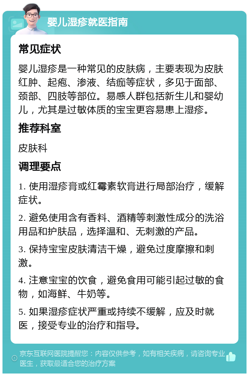 婴儿湿疹就医指南 常见症状 婴儿湿疹是一种常见的皮肤病，主要表现为皮肤红肿、起疱、渗液、结痂等症状，多见于面部、颈部、四肢等部位。易感人群包括新生儿和婴幼儿，尤其是过敏体质的宝宝更容易患上湿疹。 推荐科室 皮肤科 调理要点 1. 使用湿疹膏或红霉素软膏进行局部治疗，缓解症状。 2. 避免使用含有香料、酒精等刺激性成分的洗浴用品和护肤品，选择温和、无刺激的产品。 3. 保持宝宝皮肤清洁干燥，避免过度摩擦和刺激。 4. 注意宝宝的饮食，避免食用可能引起过敏的食物，如海鲜、牛奶等。 5. 如果湿疹症状严重或持续不缓解，应及时就医，接受专业的治疗和指导。