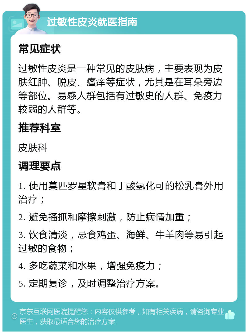 过敏性皮炎就医指南 常见症状 过敏性皮炎是一种常见的皮肤病，主要表现为皮肤红肿、脱皮、瘙痒等症状，尤其是在耳朵旁边等部位。易感人群包括有过敏史的人群、免疫力较弱的人群等。 推荐科室 皮肤科 调理要点 1. 使用莫匹罗星软膏和丁酸氢化可的松乳膏外用治疗； 2. 避免搔抓和摩擦刺激，防止病情加重； 3. 饮食清淡，忌食鸡蛋、海鲜、牛羊肉等易引起过敏的食物； 4. 多吃蔬菜和水果，增强免疫力； 5. 定期复诊，及时调整治疗方案。