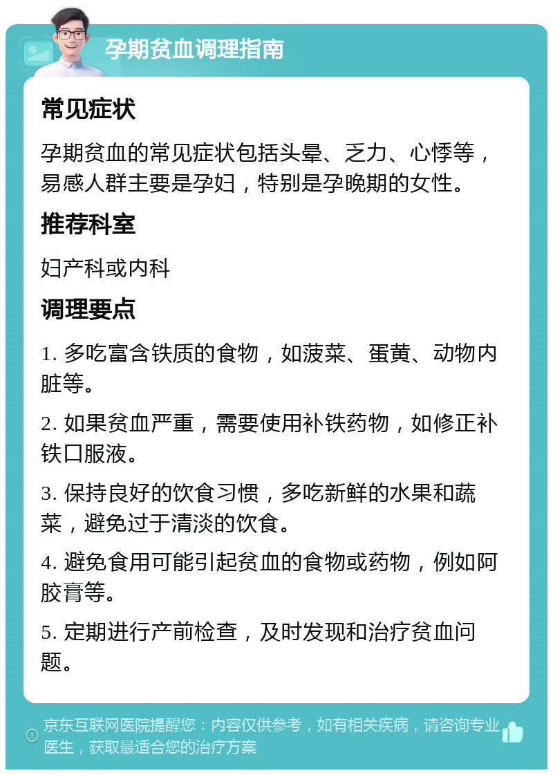 孕期贫血调理指南 常见症状 孕期贫血的常见症状包括头晕、乏力、心悸等，易感人群主要是孕妇，特别是孕晚期的女性。 推荐科室 妇产科或内科 调理要点 1. 多吃富含铁质的食物，如菠菜、蛋黄、动物内脏等。 2. 如果贫血严重，需要使用补铁药物，如修正补铁口服液。 3. 保持良好的饮食习惯，多吃新鲜的水果和蔬菜，避免过于清淡的饮食。 4. 避免食用可能引起贫血的食物或药物，例如阿胶膏等。 5. 定期进行产前检查，及时发现和治疗贫血问题。