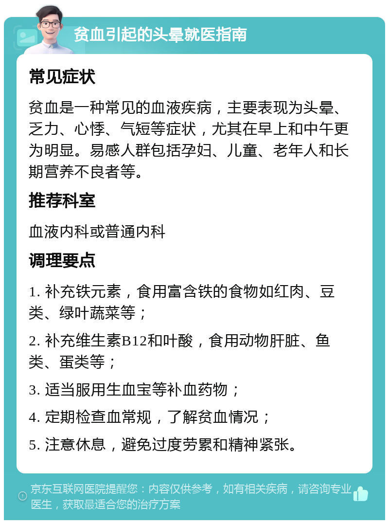 贫血引起的头晕就医指南 常见症状 贫血是一种常见的血液疾病，主要表现为头晕、乏力、心悸、气短等症状，尤其在早上和中午更为明显。易感人群包括孕妇、儿童、老年人和长期营养不良者等。 推荐科室 血液内科或普通内科 调理要点 1. 补充铁元素，食用富含铁的食物如红肉、豆类、绿叶蔬菜等； 2. 补充维生素B12和叶酸，食用动物肝脏、鱼类、蛋类等； 3. 适当服用生血宝等补血药物； 4. 定期检查血常规，了解贫血情况； 5. 注意休息，避免过度劳累和精神紧张。