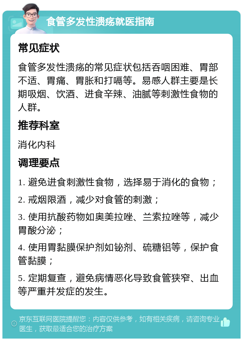 食管多发性溃疡就医指南 常见症状 食管多发性溃疡的常见症状包括吞咽困难、胃部不适、胃痛、胃胀和打嗝等。易感人群主要是长期吸烟、饮酒、进食辛辣、油腻等刺激性食物的人群。 推荐科室 消化内科 调理要点 1. 避免进食刺激性食物，选择易于消化的食物； 2. 戒烟限酒，减少对食管的刺激； 3. 使用抗酸药物如奥美拉唑、兰索拉唑等，减少胃酸分泌； 4. 使用胃黏膜保护剂如铋剂、硫糖铝等，保护食管黏膜； 5. 定期复查，避免病情恶化导致食管狭窄、出血等严重并发症的发生。