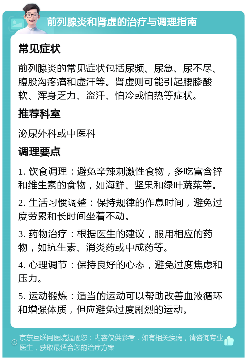 前列腺炎和肾虚的治疗与调理指南 常见症状 前列腺炎的常见症状包括尿频、尿急、尿不尽、腹股沟疼痛和虚汗等。肾虚则可能引起腰膝酸软、浑身乏力、盗汗、怕冷或怕热等症状。 推荐科室 泌尿外科或中医科 调理要点 1. 饮食调理：避免辛辣刺激性食物，多吃富含锌和维生素的食物，如海鲜、坚果和绿叶蔬菜等。 2. 生活习惯调整：保持规律的作息时间，避免过度劳累和长时间坐着不动。 3. 药物治疗：根据医生的建议，服用相应的药物，如抗生素、消炎药或中成药等。 4. 心理调节：保持良好的心态，避免过度焦虑和压力。 5. 运动锻炼：适当的运动可以帮助改善血液循环和增强体质，但应避免过度剧烈的运动。