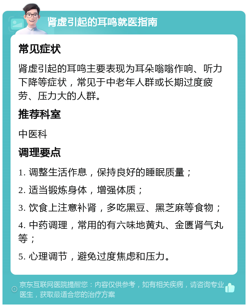 肾虚引起的耳鸣就医指南 常见症状 肾虚引起的耳鸣主要表现为耳朵嗡嗡作响、听力下降等症状，常见于中老年人群或长期过度疲劳、压力大的人群。 推荐科室 中医科 调理要点 1. 调整生活作息，保持良好的睡眠质量； 2. 适当锻炼身体，增强体质； 3. 饮食上注意补肾，多吃黑豆、黑芝麻等食物； 4. 中药调理，常用的有六味地黄丸、金匮肾气丸等； 5. 心理调节，避免过度焦虑和压力。