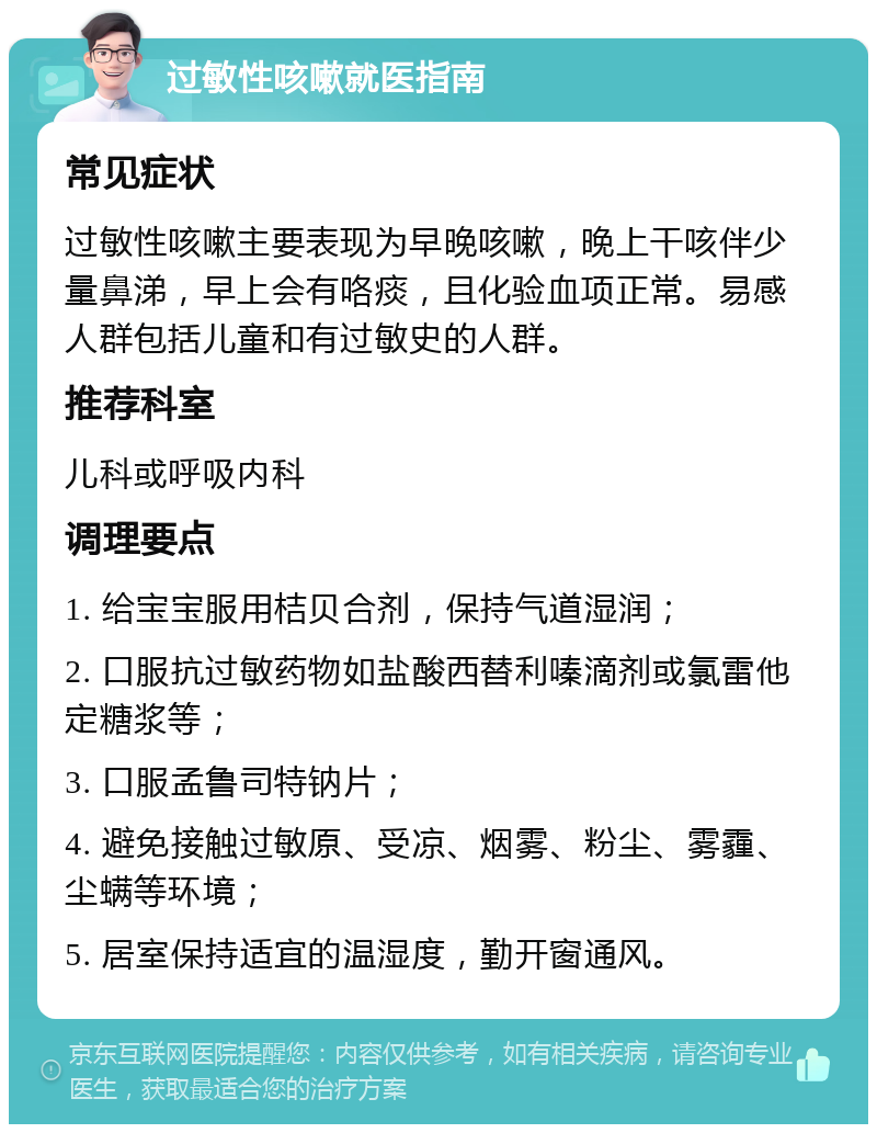 过敏性咳嗽就医指南 常见症状 过敏性咳嗽主要表现为早晚咳嗽，晚上干咳伴少量鼻涕，早上会有咯痰，且化验血项正常。易感人群包括儿童和有过敏史的人群。 推荐科室 儿科或呼吸内科 调理要点 1. 给宝宝服用桔贝合剂，保持气道湿润； 2. 口服抗过敏药物如盐酸西替利嗪滴剂或氯雷他定糖浆等； 3. 口服孟鲁司特钠片； 4. 避免接触过敏原、受凉、烟雾、粉尘、雾霾、尘螨等环境； 5. 居室保持适宜的温湿度，勤开窗通风。