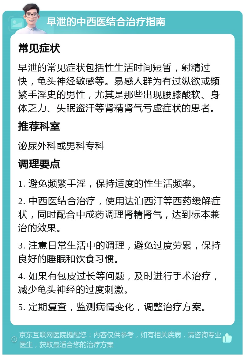 早泄的中西医结合治疗指南 常见症状 早泄的常见症状包括性生活时间短暂，射精过快，龟头神经敏感等。易感人群为有过纵欲或频繁手淫史的男性，尤其是那些出现腰膝酸软、身体乏力、失眠盗汗等肾精肾气亏虚症状的患者。 推荐科室 泌尿外科或男科专科 调理要点 1. 避免频繁手淫，保持适度的性生活频率。 2. 中西医结合治疗，使用达泊西汀等西药缓解症状，同时配合中成药调理肾精肾气，达到标本兼治的效果。 3. 注意日常生活中的调理，避免过度劳累，保持良好的睡眠和饮食习惯。 4. 如果有包皮过长等问题，及时进行手术治疗，减少龟头神经的过度刺激。 5. 定期复查，监测病情变化，调整治疗方案。