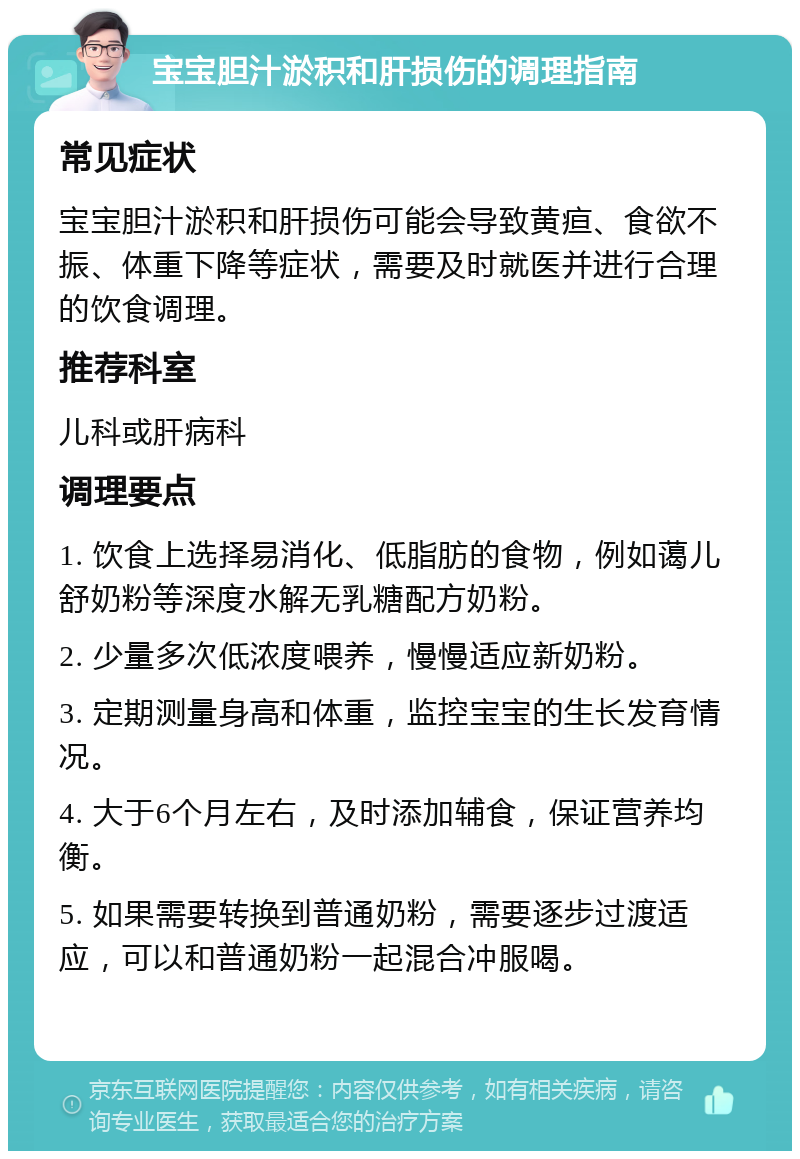 宝宝胆汁淤积和肝损伤的调理指南 常见症状 宝宝胆汁淤积和肝损伤可能会导致黄疸、食欲不振、体重下降等症状，需要及时就医并进行合理的饮食调理。 推荐科室 儿科或肝病科 调理要点 1. 饮食上选择易消化、低脂肪的食物，例如蔼儿舒奶粉等深度水解无乳糖配方奶粉。 2. 少量多次低浓度喂养，慢慢适应新奶粉。 3. 定期测量身高和体重，监控宝宝的生长发育情况。 4. 大于6个月左右，及时添加辅食，保证营养均衡。 5. 如果需要转换到普通奶粉，需要逐步过渡适应，可以和普通奶粉一起混合冲服喝。