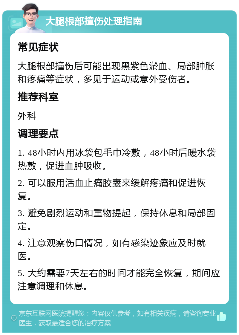 大腿根部撞伤处理指南 常见症状 大腿根部撞伤后可能出现黑紫色淤血、局部肿胀和疼痛等症状，多见于运动或意外受伤者。 推荐科室 外科 调理要点 1. 48小时内用冰袋包毛巾冷敷，48小时后暖水袋热敷，促进血肿吸收。 2. 可以服用活血止痛胶囊来缓解疼痛和促进恢复。 3. 避免剧烈运动和重物提起，保持休息和局部固定。 4. 注意观察伤口情况，如有感染迹象应及时就医。 5. 大约需要7天左右的时间才能完全恢复，期间应注意调理和休息。